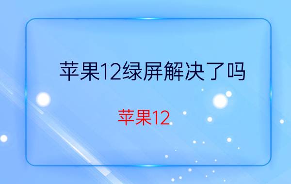 苹果12绿屏解决了吗 苹果12 pro max绿屏怎样解决？